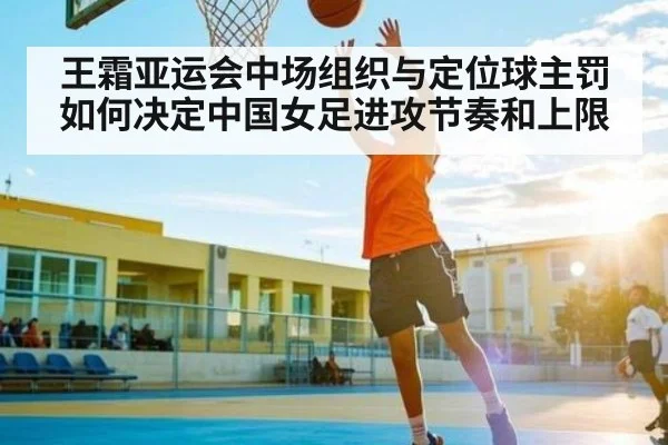 王霜亚运会中场组织与定位球主罚如何决定中国女足进攻节奏和上限