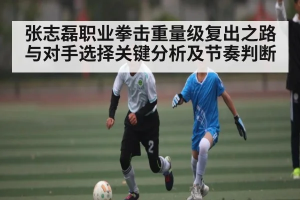 张志磊职业拳击重量级复出之路与对手选择关键分析及节奏判断